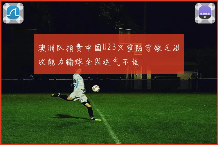 澳洲队指责中国U23只重防守缺乏进攻能力输球全因运气不佳