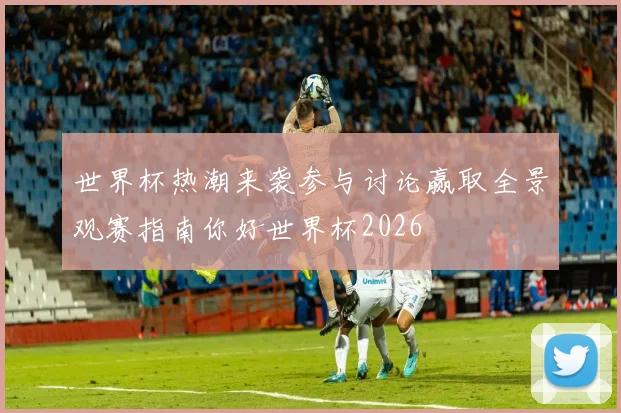 世界杯热潮来袭参与讨论赢取全景观赛指南你好世界杯2026