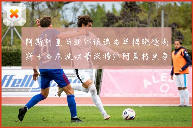 阿斯列皇马新帅候选名单揭晓德尚斯卡洛尼波切蒂诺穆帅阿莱格里争夺教鞭