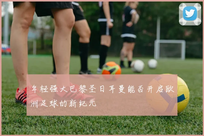 年轻强大巴黎圣日耳曼能否开启欧洲足球的新纪元