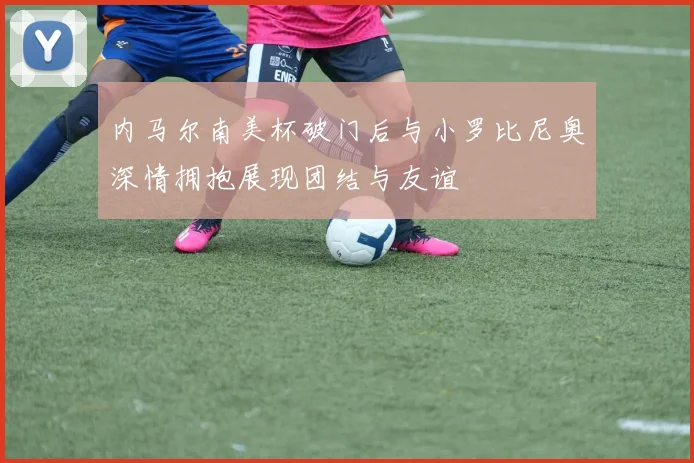 内马尔南美杯破门后与小罗比尼奥深情拥抱展现团结与友谊