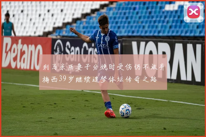 利马亲历妻子分娩时受伤仍不放弃梅西39岁继续追梦体坛传奇之路